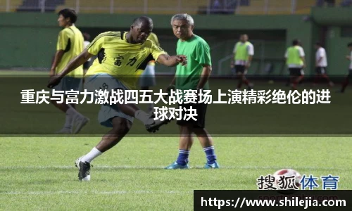 重庆与富力激战四五大战赛场上演精彩绝伦的进球对决